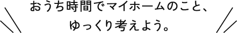 おうち時間でマイホームのこと、ゆっくり考えよう。